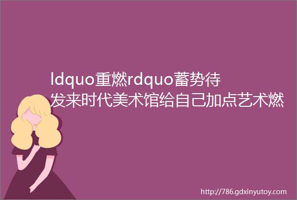 ldquo重燃rdquo蓄势待发来时代美术馆给自己加点艺术燃料